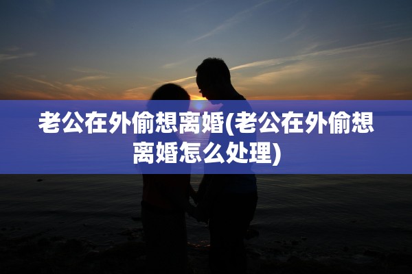 老公在外偷想离婚(老公在外偷想离婚怎么处理)