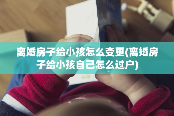 离婚房子给小孩怎么变更(离婚房子给小孩自己怎么过户)