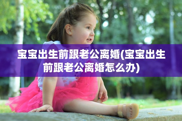宝宝出生前跟老公离婚(宝宝出生前跟老公离婚怎么办)