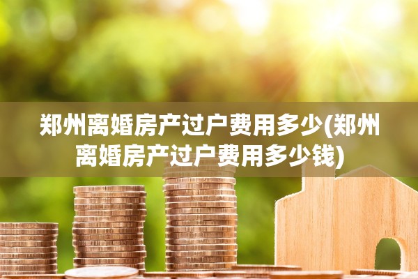 郑州离婚房产过户费用多少(郑州离婚房产过户费用多少钱)