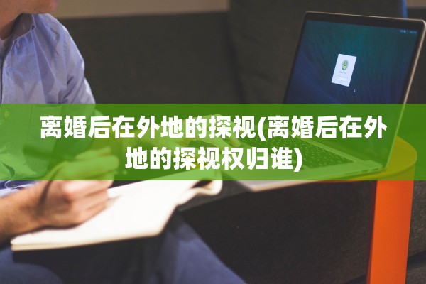 离婚后在外地的探视(离婚后在外地的探视权归谁)
