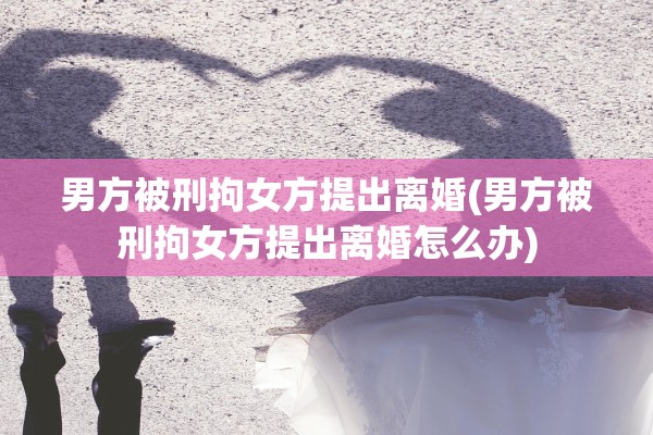 男方被刑拘女方提出离婚(男方被刑拘女方提出离婚怎么办)