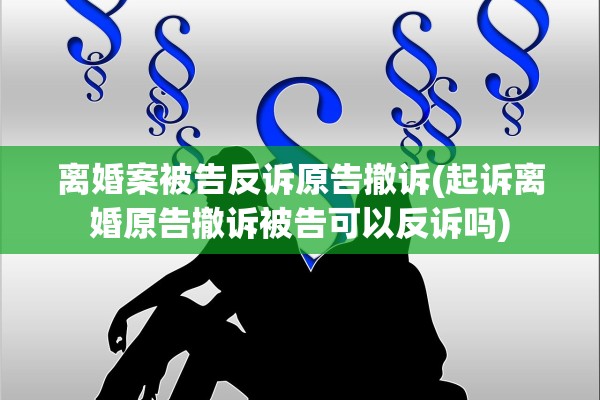 离婚案被告反诉原告撤诉(起诉离婚原告撤诉被告可以反诉吗)