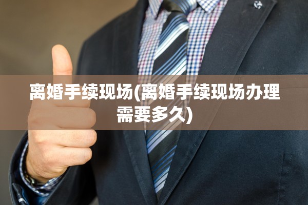 离婚手续现场(离婚手续现场办理需要多久)