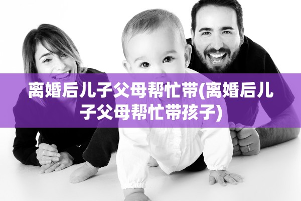 离婚后儿子父母帮忙带(离婚后儿子父母帮忙带孩子)