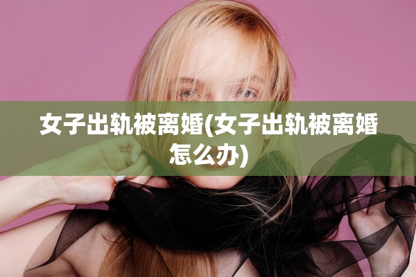 女子出轨被离婚(女子出轨被离婚怎么办)