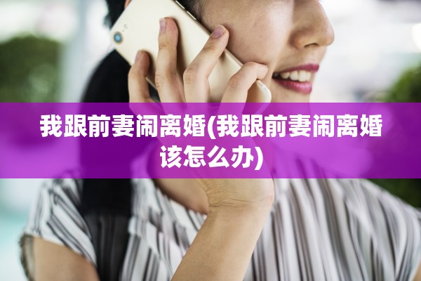 我跟前妻闹离婚(我跟前妻闹离婚该怎么办)