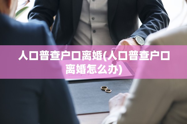 人口普查户口离婚(人口普查户口离婚怎么办)