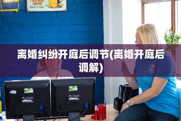 离婚纠纷开庭后调节(离婚开庭后调解)