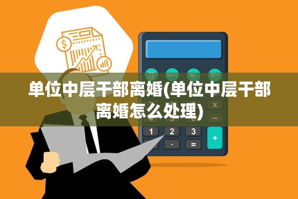 单位中层干部离婚(单位中层干部离婚怎么处理)