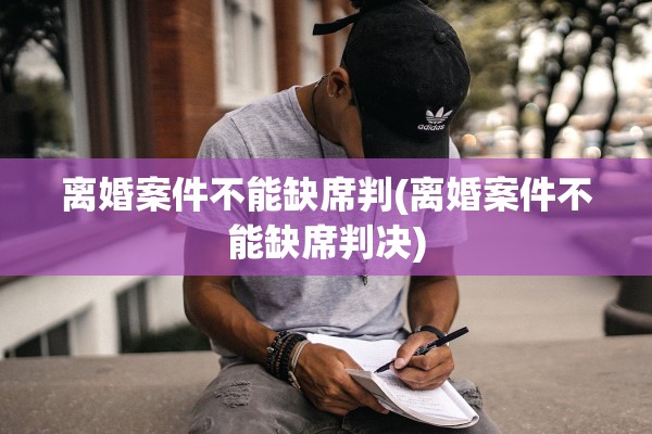 离婚案件不能缺席判(离婚案件不能缺席判决)