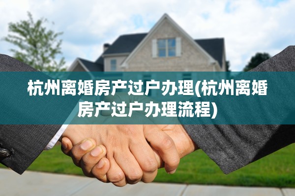 杭州离婚房产过户办理(杭州离婚房产过户办理流程)