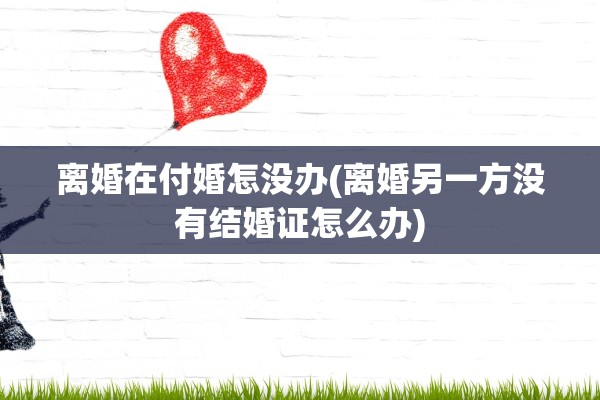 离婚在付婚怎没办(离婚另一方没有结婚证怎么办)