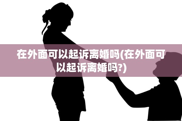 在外面可以起诉离婚吗(在外面可以起诉离婚吗?)