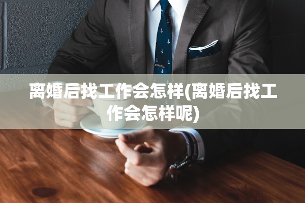 离婚后找工作会怎样(离婚后找工作会怎样呢)