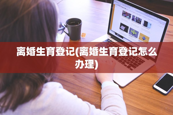 离婚生育登记(离婚生育登记怎么办理)