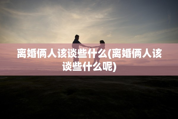离婚俩人该谈些什么(离婚俩人该谈些什么呢)