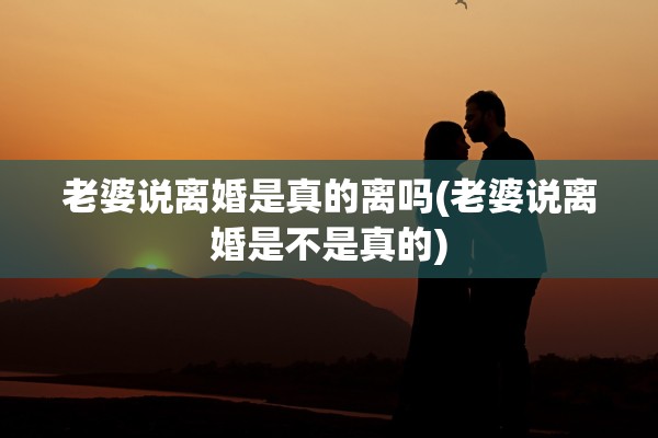 老婆说离婚是真的离吗(老婆说离婚是不是真的)