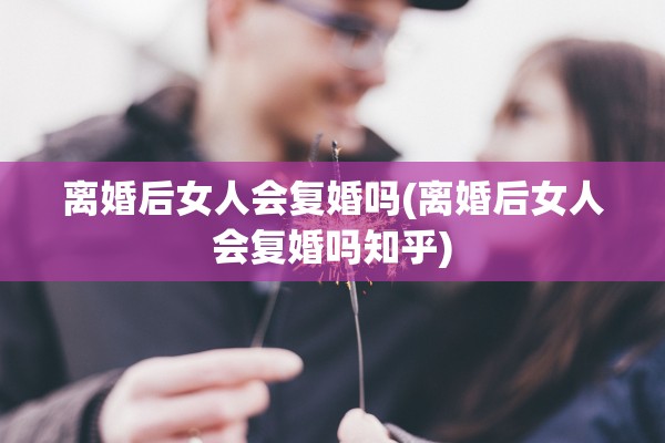 离婚后女人会复婚吗(离婚后女人会复婚吗知乎)