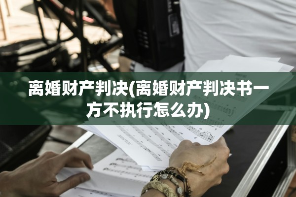 离婚财产判决(离婚财产判决书一方不执行怎么办)