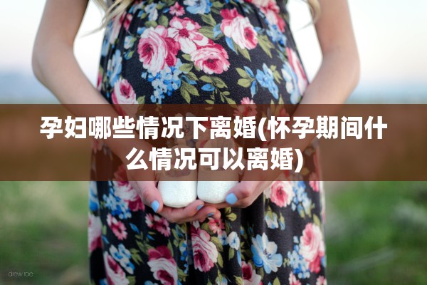 孕妇哪些情况下离婚(怀孕期间什么情况可以离婚)
