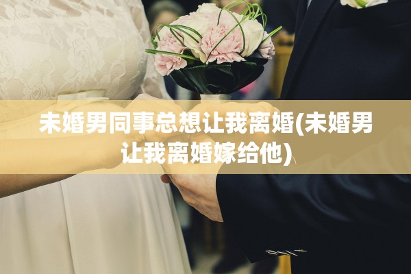 未婚男同事总想让我离婚(未婚男让我离婚嫁给他)