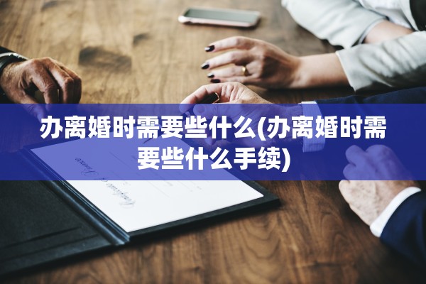 办离婚时需要些什么(办离婚时需要些什么手续)