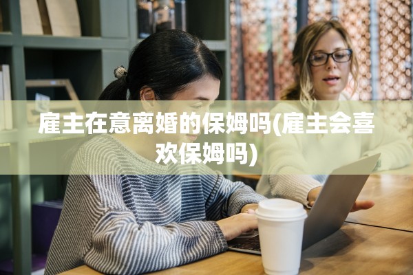 雇主在意离婚的保姆吗(雇主会喜欢保姆吗)