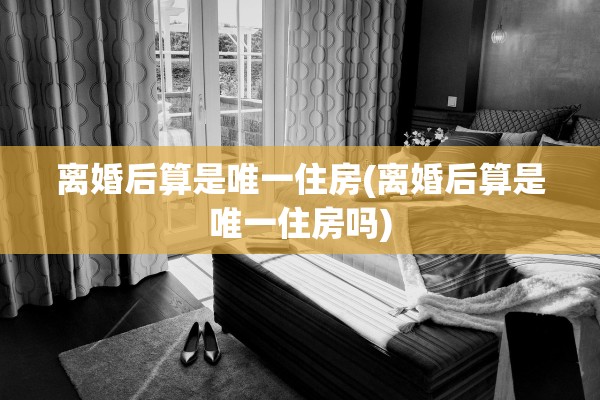 离婚后算是唯一住房(离婚后算是唯一住房吗)