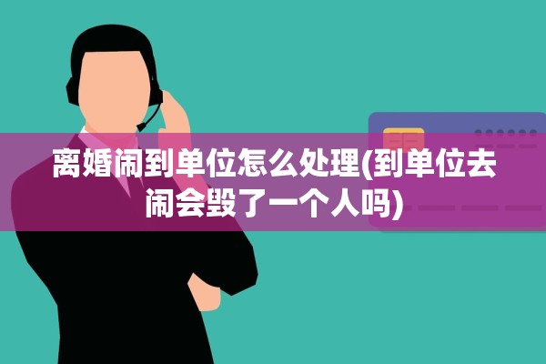 离婚闹到单位怎么处理(到单位去闹会毁了一个人吗)