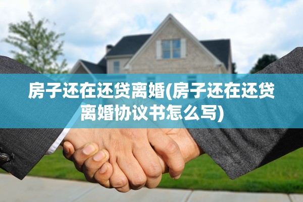 房子还在还贷离婚(房子还在还贷离婚协议书怎么写)