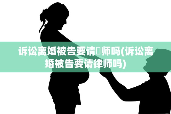 诉讼离婚被告要请侓师吗(诉讼离婚被告要请律师吗)