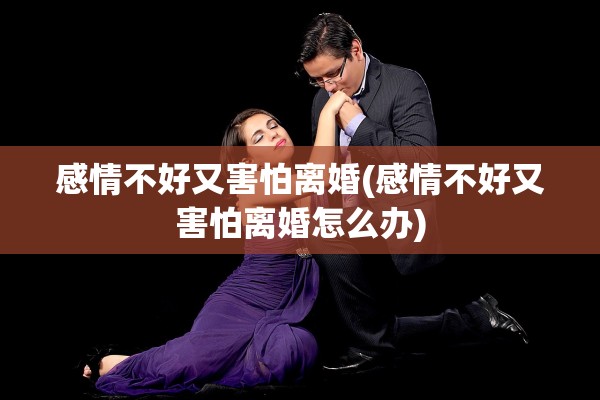 感情不好又害怕离婚(感情不好又害怕离婚怎么办)
