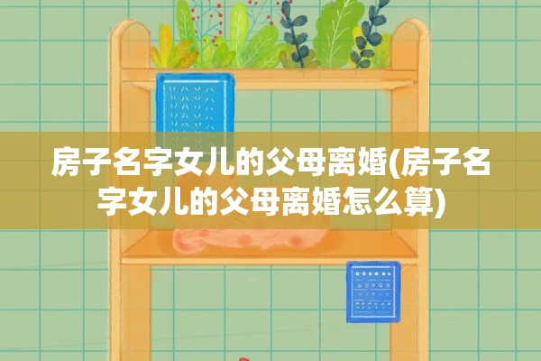 房子名字女儿的父母离婚(房子名字女儿的父母离婚怎么算)