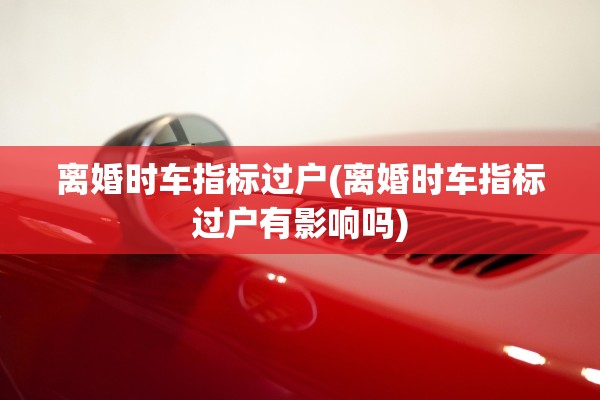 离婚时车指标过户(离婚时车指标过户有影响吗)
