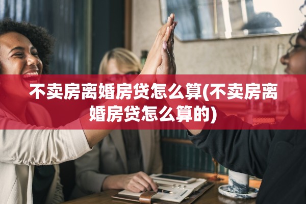 不卖房离婚房贷怎么算(不卖房离婚房贷怎么算的)