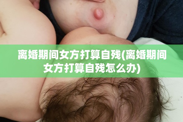 离婚期间女方打算自残(离婚期间女方打算自残怎么办)