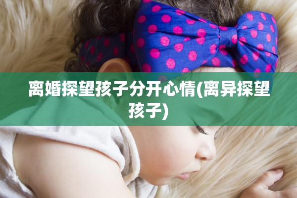 离婚探望孩子分开心情(离异探望孩子)