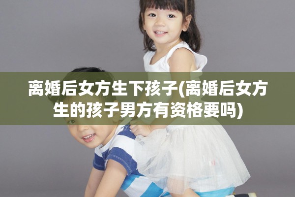 离婚后女方生下孩子(离婚后女方生的孩子男方有资格要吗)