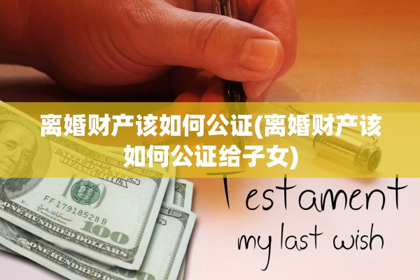 离婚财产该如何公证(离婚财产该如何公证给子女)