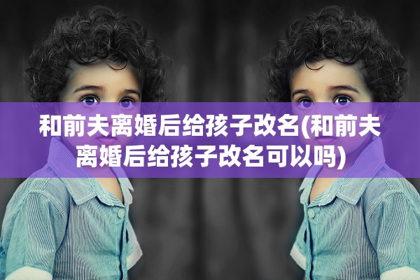 和前夫离婚后给孩子改名(和前夫离婚后给孩子改名可以吗)