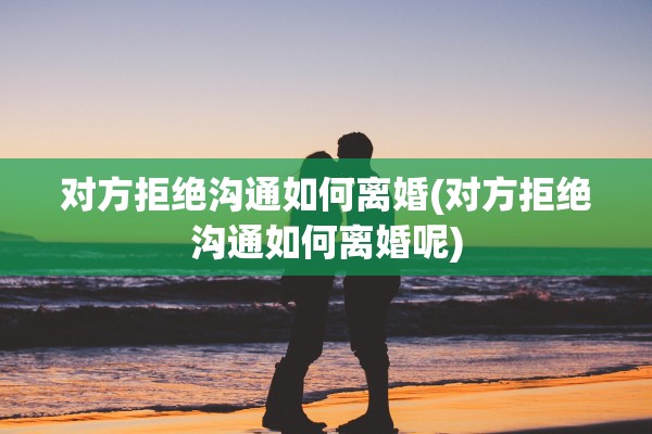 对方拒绝沟通如何离婚(对方拒绝沟通如何离婚呢)