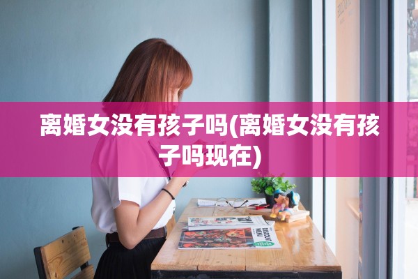 离婚女没有孩子吗(离婚女没有孩子吗现在)