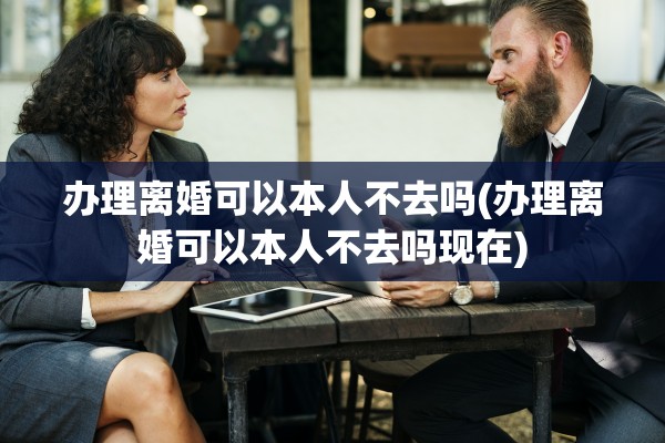 办理离婚可以本人不去吗(办理离婚可以本人不去吗现在)