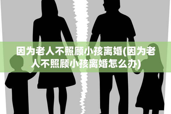 因为老人不照顾小孩离婚(因为老人不照顾小孩离婚怎么办)