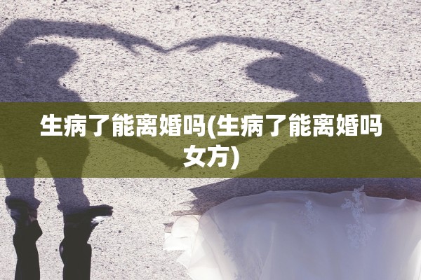 生病了能离婚吗(生病了能离婚吗女方)