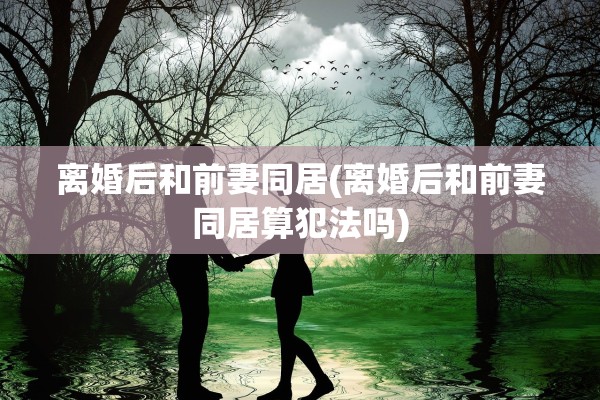 离婚后和前妻同居(离婚后和前妻同居算犯法吗)