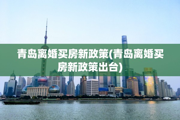 青岛离婚买房新政策(青岛离婚买房新政策出台)