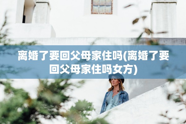 离婚了要回父母家住吗(离婚了要回父母家住吗女方)