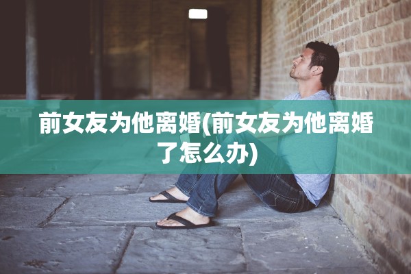 前女友为他离婚(前女友为他离婚了怎么办)